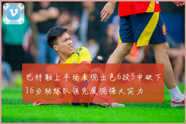 巴特勒上半场表现出色6投5中砍下16分助球队领先展现强大实力