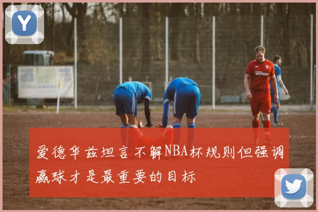 爱德华兹坦言不解NBA杯规则但强调赢球才是最重要的目标