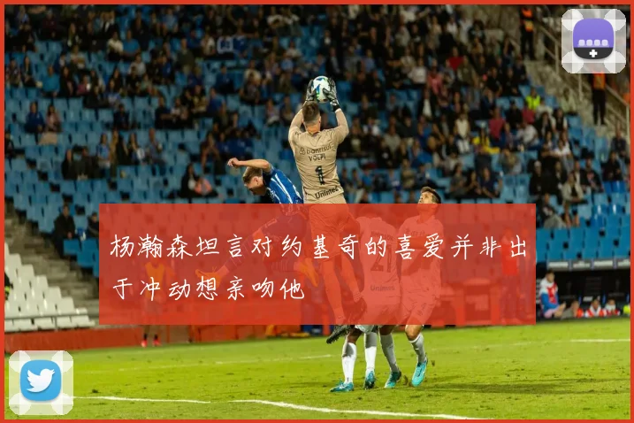 杨瀚森坦言对约基奇的喜爱并非出于冲动想亲吻他