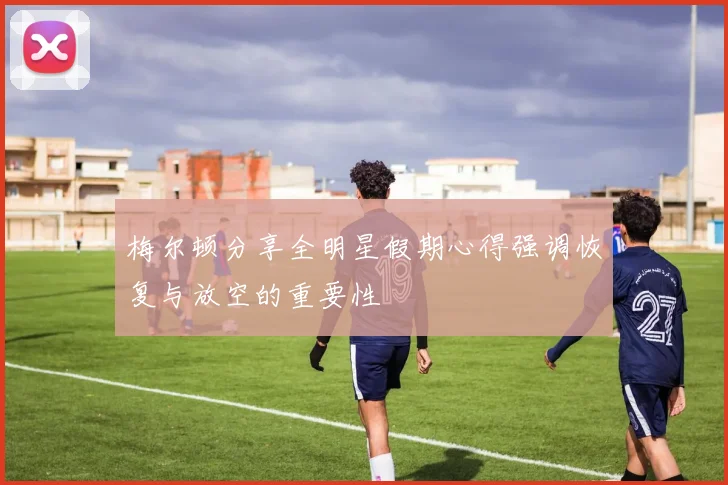 梅尔顿分享全明星假期心得强调恢复与放空的重要性