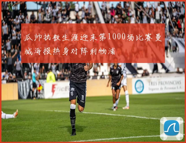 瓜帅执教生涯迎来第1000场比赛曼城海报热身对阵利物浦