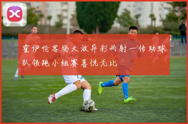 霍伊伦客场大放异彩两射一传助球队领跑小组赛喜悦无比