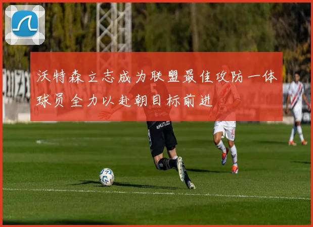 沃特森立志成为联盟最佳攻防一体球员全力以赴朝目标前进