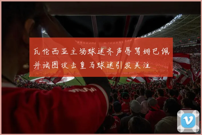 瓦伦西亚主场球迷齐声辱骂姆巴佩并试图攻击皇马球迷引发关注