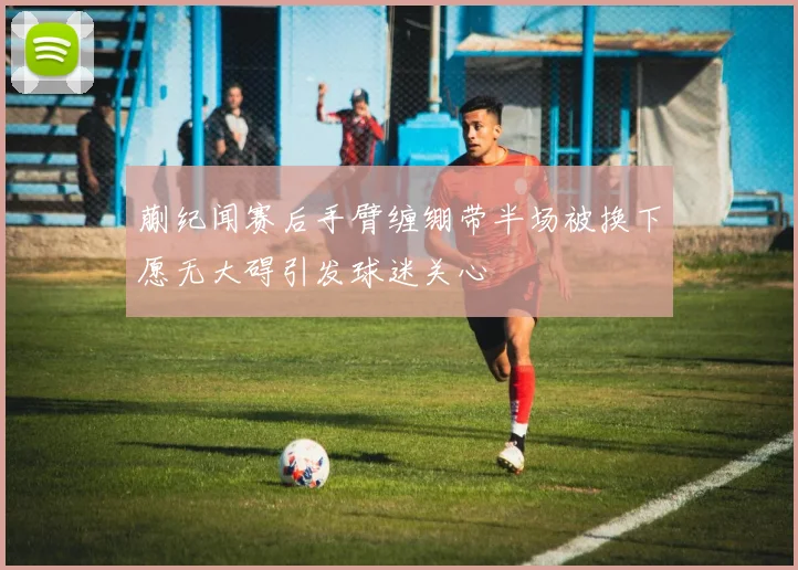 蒯纪闻赛后手臂缠绷带半场被换下愿无大碍引发球迷关心