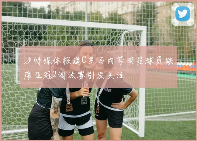 沙特媒体报道C罗马内等明星球员缺席亚冠2淘汰赛引发关注