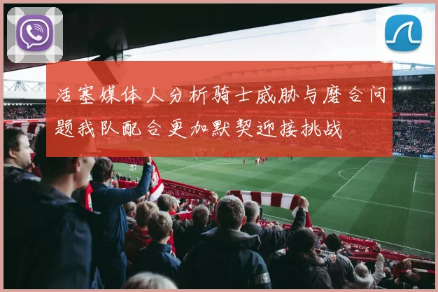 活塞媒体人分析骑士威胁与磨合问题我队配合更加默契迎接挑战