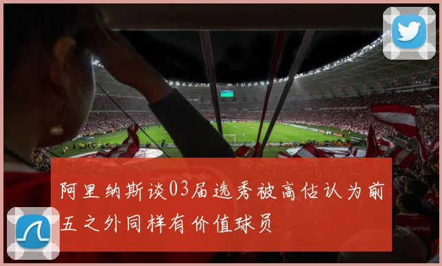 阿里纳斯谈03届选秀被高估认为前五之外同样有价值球员