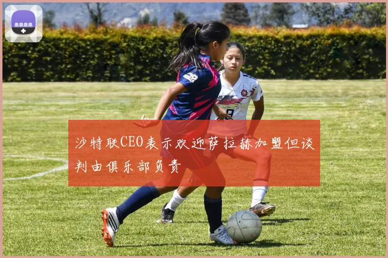 沙特联CEO表示欢迎萨拉赫加盟但谈判由俱乐部负责