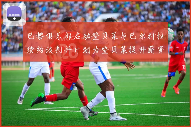 巴黎俱乐部启动登贝莱与巴尔科拉续约谈判并计划为登贝莱提升薪资待遇