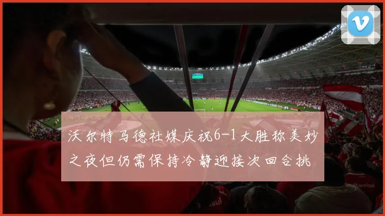 沃尔特马德社媒庆祝6-1大胜称美妙之夜但仍需保持冷静迎接次回合挑战