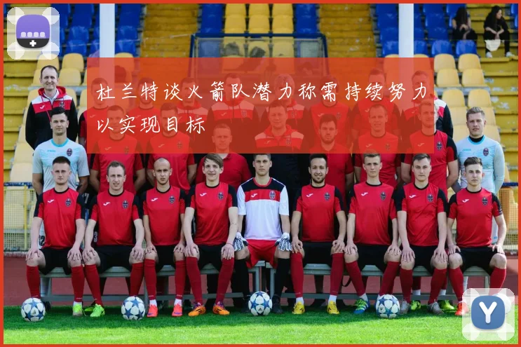 杜兰特谈火箭队潜力称需持续努力以实现目标