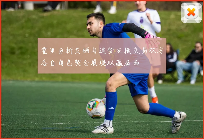 霍里分析艾顿与追梦互换交易双方各自角色契合展现双赢局面