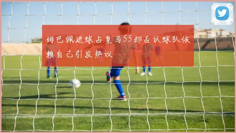 姆巴佩进球占皇马55却否认球队依赖自己引发热议