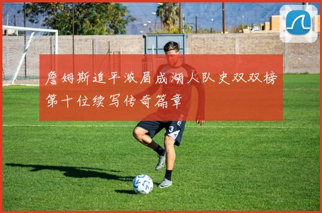 詹姆斯追平浓眉成湖人队史双双榜第十位续写传奇篇章