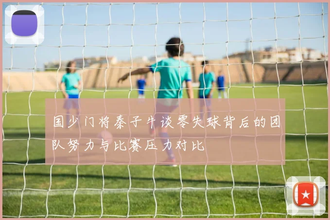 国少门将秦子牛谈零失球背后的团队努力与比赛压力对比