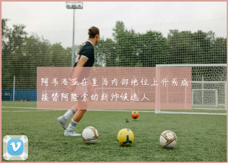 阿韦洛亚在皇马内部地位上升或成接替阿隆索的新帅候选人