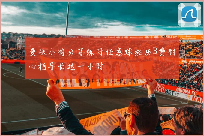 曼联小将分享练习任意球经历B费耐心指导长达一小时