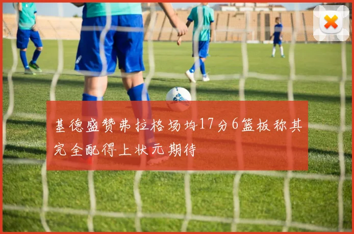 基德盛赞弗拉格场均17分6篮板称其完全配得上状元期待