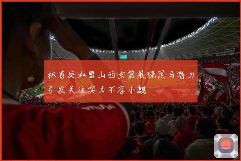 林育庭加盟山西女篮展现黑马潜力引发关注实力不容小觑