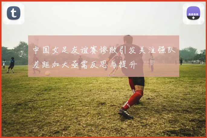 中国女足友谊赛惨败引发关注强队差距加大亟需反思与提升
