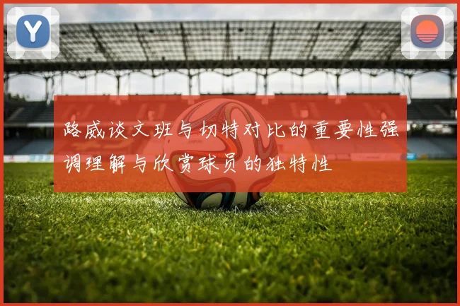 路威谈文班与切特对比的重要性强调理解与欣赏球员的独特性