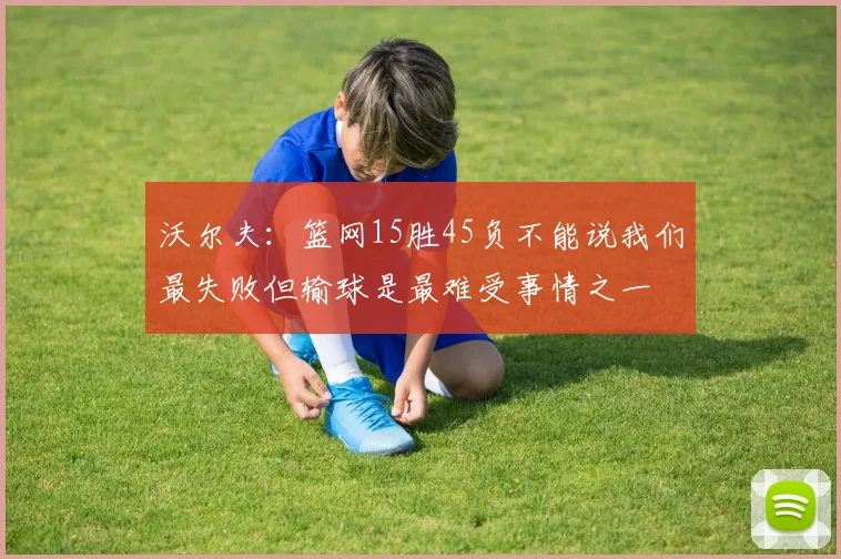 沃尔夫：篮网15胜45负不能说我们最失败但输球是最难受事情之一