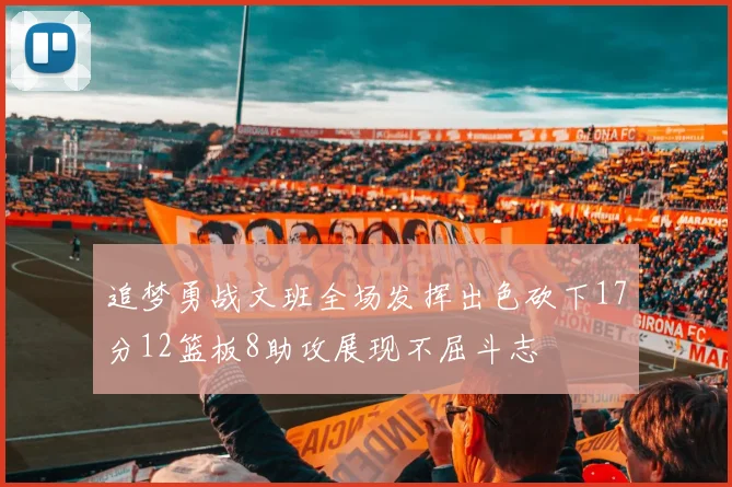 追梦勇战文班全场发挥出色砍下17分12篮板8助攻展现不屈斗志