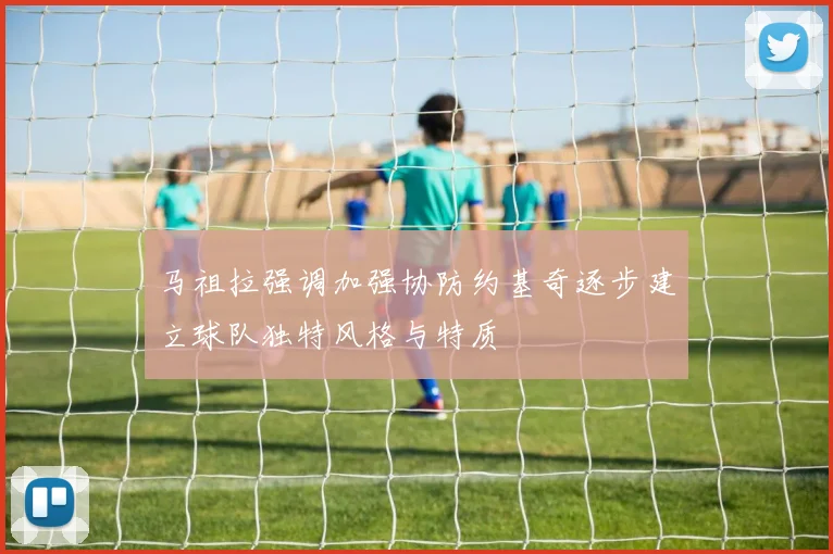 马祖拉强调加强协防约基奇逐步建立球队独特风格与特质
