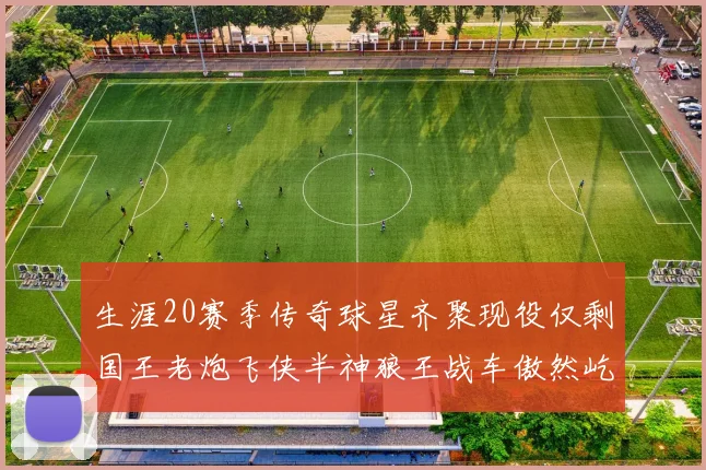 生涯20赛季传奇球星齐聚现役仅剩国王老炮飞侠半神狼王战车傲然屹立
