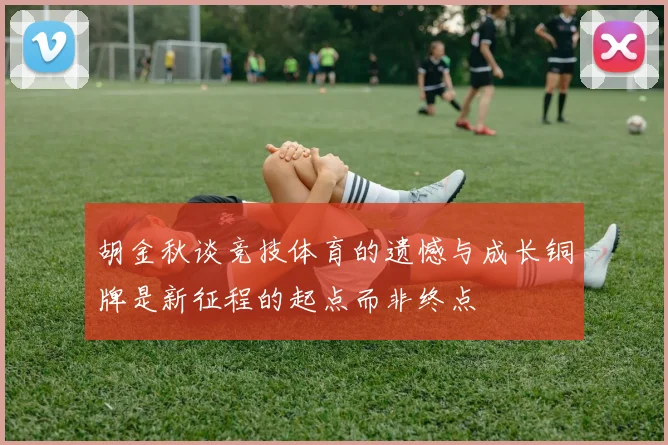 胡金秋谈竞技体育的遗憾与成长铜牌是新征程的起点而非终点