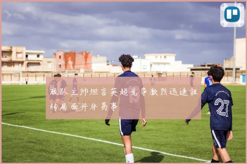 狼队主帅坦言英超竞争激烈迅速扭转局面并非易事