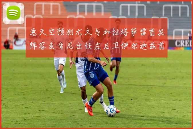 意天空预测尤文与加拉塔萨雷首发阵容麦肯尼出任左后卫伊尔迪兹首发出战