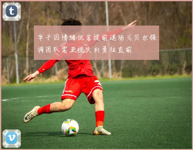 华子因情绪低落提前退场戈贝尔强调团队需正视失利勇往直前