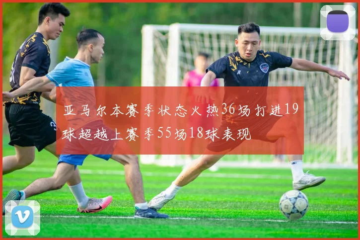 亚马尔本赛季状态火热36场打进19球超越上赛季55场18球表现