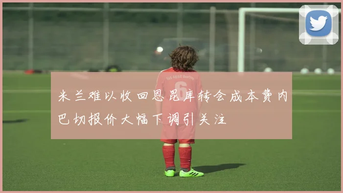 米兰难以收回恩昆库转会成本费内巴切报价大幅下调引关注