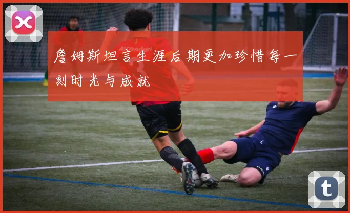 詹姆斯坦言生涯后期更加珍惜每一刻时光与成就