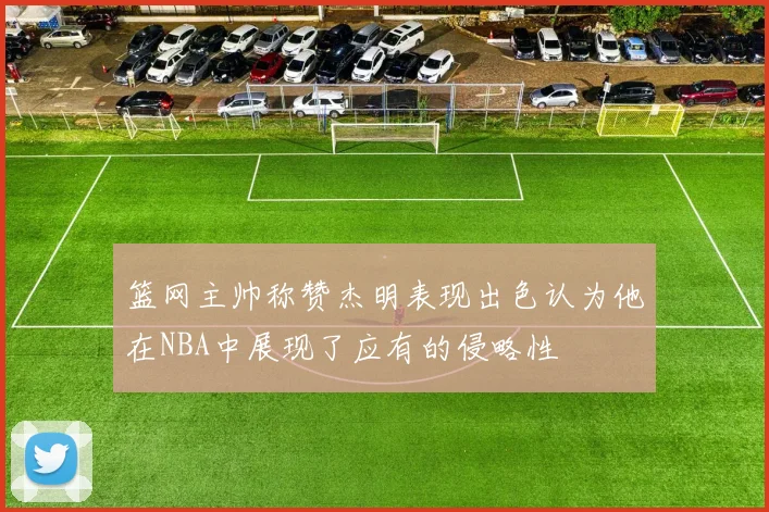 篮网主帅称赞杰明表现出色认为他在NBA中展现了应有的侵略性
